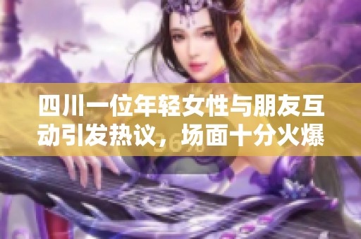 四川一位年轻女性与朋友互动引发热议，场面十分火爆