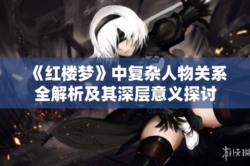 《红楼梦》中复杂人物关系全解析及其深层意义探讨