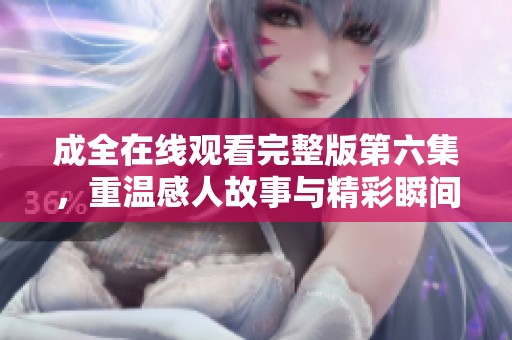 成全在线观看完整版第六集，重温感人故事与精彩瞬间