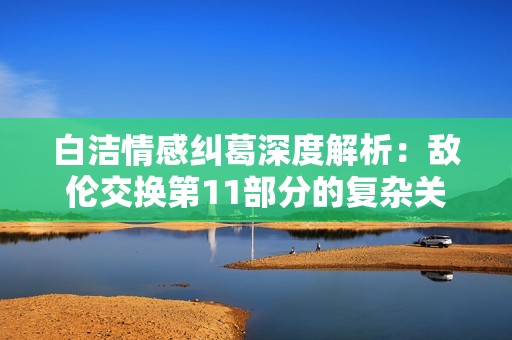 白洁情感纠葛深度解析：敌伦交换第11部分的复杂关系展现