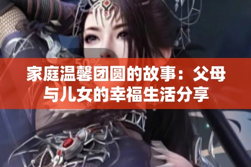 家庭温馨团圆的故事：父母与儿女的幸福生活分享