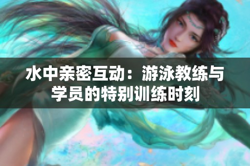 水中亲密互动：游泳教练与学员的特别训练时刻