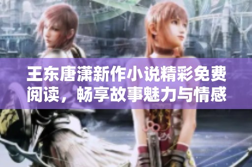 王东唐潇新作小说精彩免费阅读，畅享故事魅力与情感碰撞