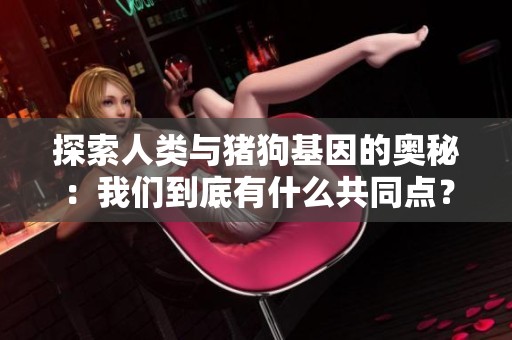 探索人类与猪狗基因的奥秘：我们到底有什么共同点？
