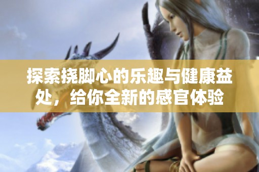 探索挠脚心的乐趣与健康益处，给你全新的感官体验