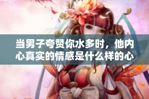 当男子夸赞你水多时，他内心真实的情感是什么样的心理展现
