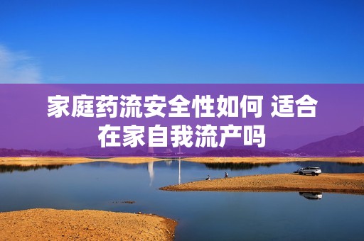 家庭药流安全性如何 适合在家自我流产吗