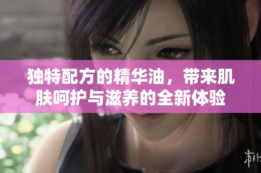 独特配方的精华油，带来肌肤呵护与滋养的全新体验