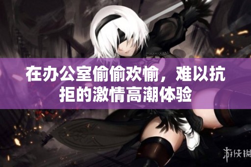 在办公室偷偷欢愉，难以抗拒的激情高潮体验