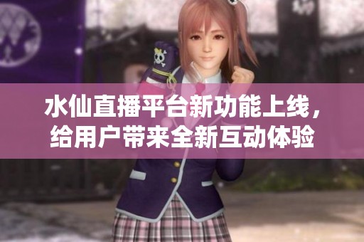 水仙直播平台新功能上线，给用户带来全新互动体验