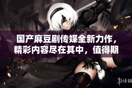 国产麻豆剧传媒全新力作，精彩内容尽在其中，值得期待！