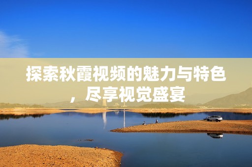 探索秋霞视频的魅力与特色，尽享视觉盛宴