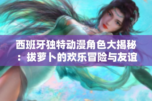 西班牙独特动漫角色大揭秘：拔萝卜的欢乐冒险与友谊探讨