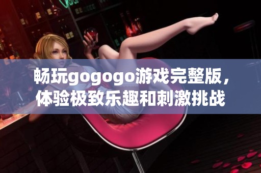 畅玩gogogo游戏完整版，体验极致乐趣和刺激挑战