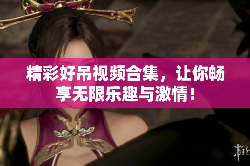 精彩好吊视频合集，让你畅享无限乐趣与激情！