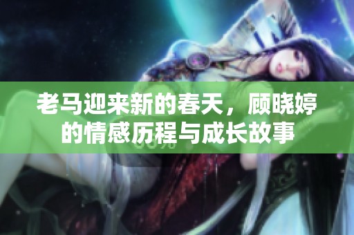 老马迎来新的春天，顾晓婷的情感历程与成长故事