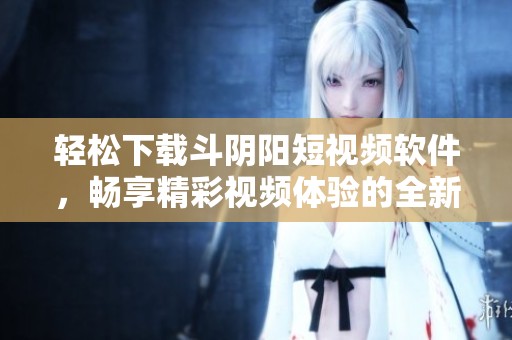 轻松下载斗阴阳短视频软件，畅享精彩视频体验的全新方式