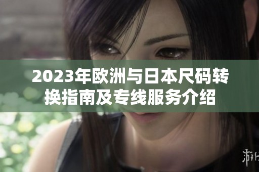 2023年欧洲与日本尺码转换指南及专线服务介绍