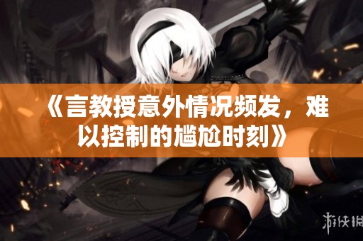《言教授意外情况频发，难以控制的尴尬时刻》