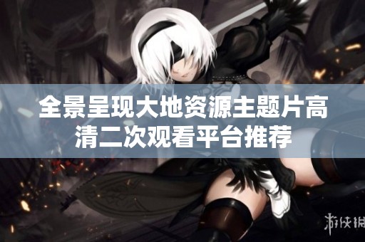 全景呈现大地资源主题片高清二次观看平台推荐