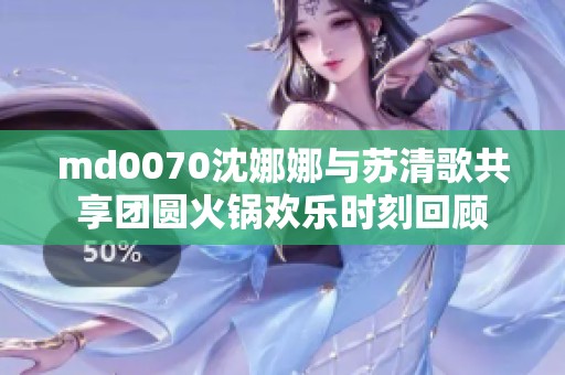 md0070沈娜娜与苏清歌共享团圆火锅欢乐时刻回顾