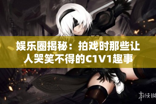 娱乐圈揭秘：拍戏时那些让人哭笑不得的C1V1趣事