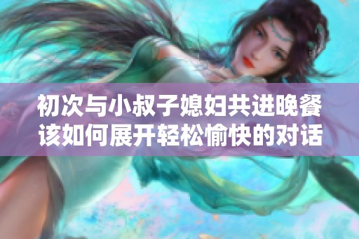 初次与小叔子媳妇共进晚餐该如何展开轻松愉快的对话