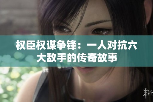 权臣权谋争锋：一人对抗六大敌手的传奇故事