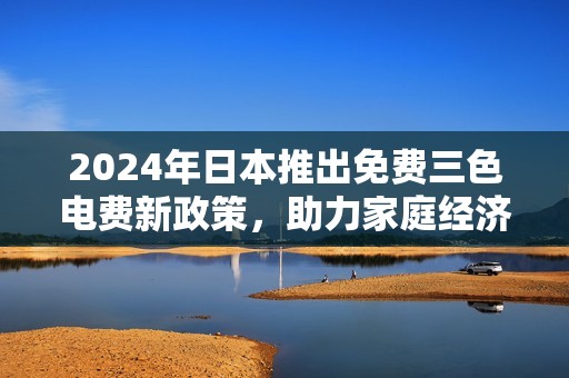 2024年日本推出免费三色电费新政策，助力家庭经济减负
