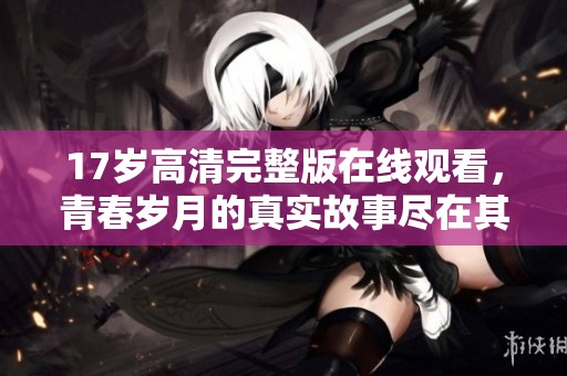 17岁高清完整版在线观看，青春岁月的真实故事尽在其中