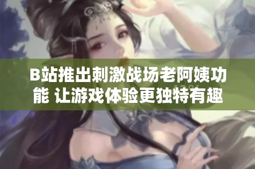 B站推出刺激战场老阿姨功能 让游戏体验更独特有趣