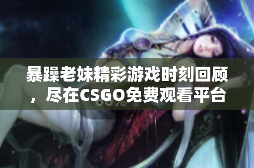 暴躁老妹精彩游戏时刻回顾，尽在CSGO免费观看平台
