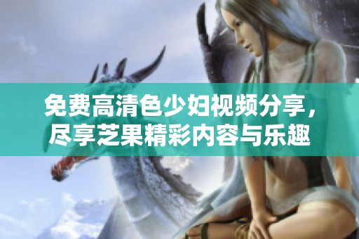 免费高清色少妇视频分享，尽享芝果精彩内容与乐趣