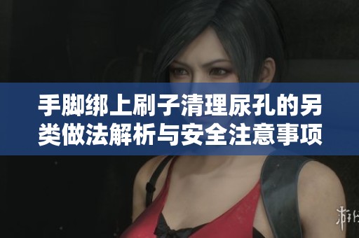 手脚绑上刷子清理尿孔的另类做法解析与安全注意事项