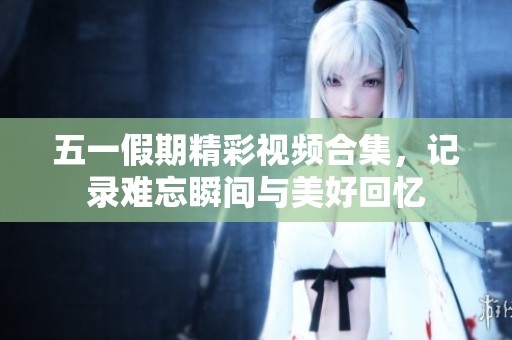 五一假期精彩视频合集，记录难忘瞬间与美好回忆