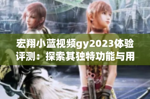 宏翔小蓝视频gy2023体验评测：探索其独特功能与用户反馈