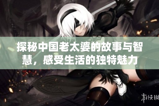 探秘中国老太婆的故事与智慧，感受生活的独特魅力