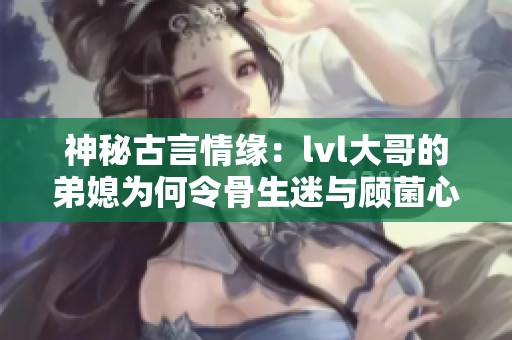 神秘古言情缘：lvl大哥的弟媳为何令骨生迷与顾菌心动