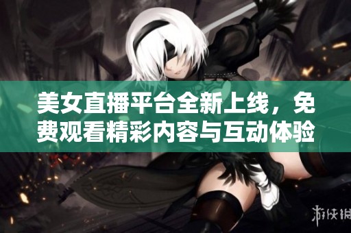 美女直播平台全新上线，免费观看精彩内容与互动体验
