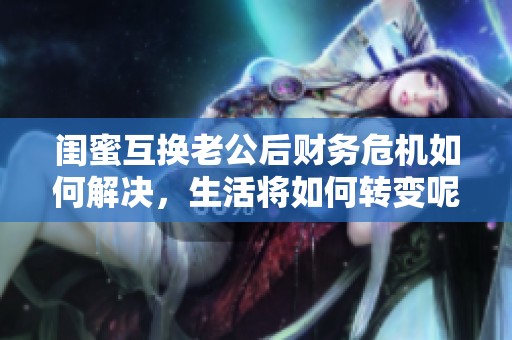 闺蜜互换老公后财务危机如何解决，生活将如何转变呢