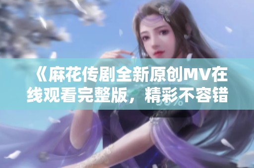 《麻花传剧全新原创MV在线观看完整版，精彩不容错过》