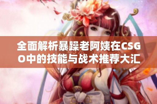 全面解析暴躁老阿姨在CSGO中的技能与战术推荐大汇总