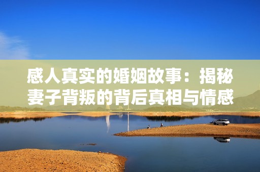 感人真实的婚姻故事：揭秘妻子背叛的背后真相与情感纠葛