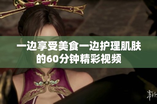 一边享受美食一边护理肌肤的60分钟精彩视频
