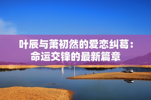 叶辰与萧初然的爱恋纠葛：命运交锋的最新篇章