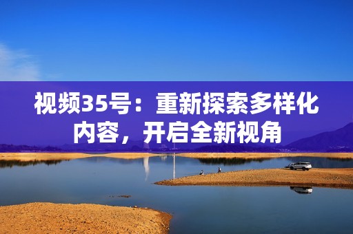 视频35号：重新探索多样化内容，开启全新视角