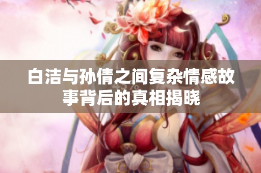 白洁与孙倩之间复杂情感故事背后的真相揭晓