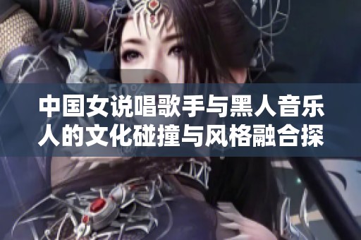 中国女说唱歌手与黑人音乐人的文化碰撞与风格融合探讨