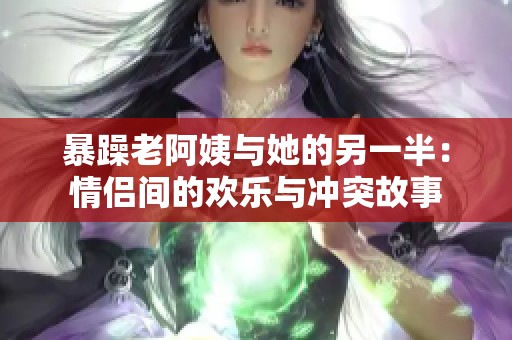 暴躁老阿姨与她的另一半：情侣间的欢乐与冲突故事