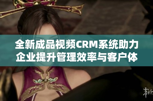 全新成品视频CRM系统助力企业提升管理效率与客户体验
